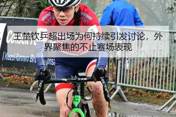 王楚钦乒超出场为何持续引发讨论，外界聚焦的不止赛场表现